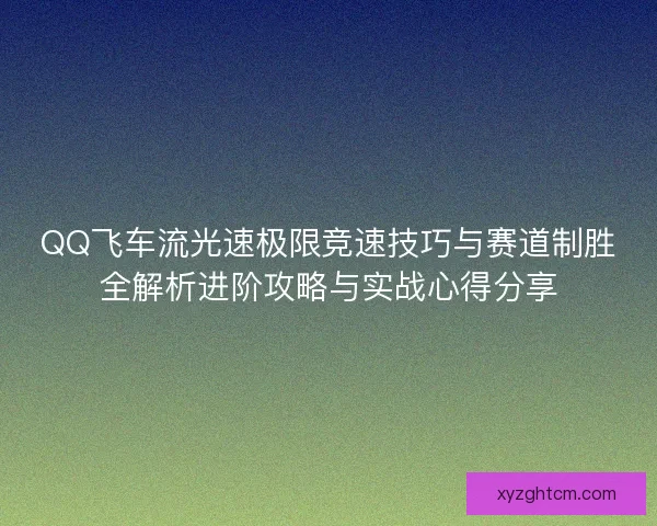 QQ飞车流光速极限竞速技巧与赛道制胜全解析进阶攻略与实战心得分享
