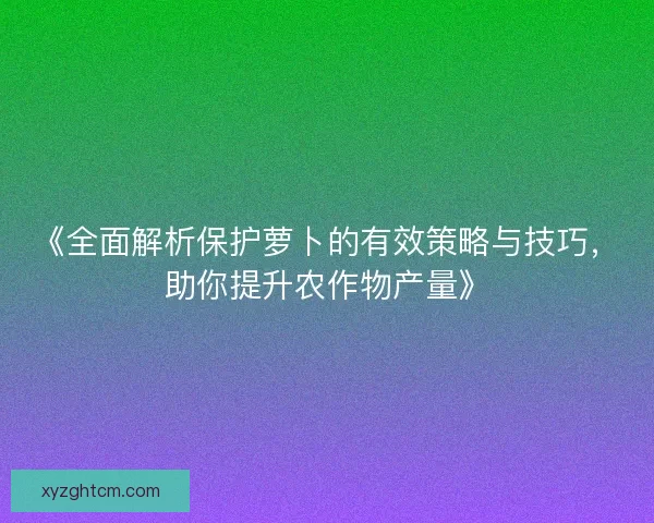 《全面解析保护萝卜的有效策略与技巧，助你提升农作物产量》