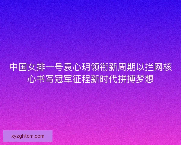 中国女排一号袁心玥领衔新周期以拦网核心书写冠军征程新时代拼搏梦想