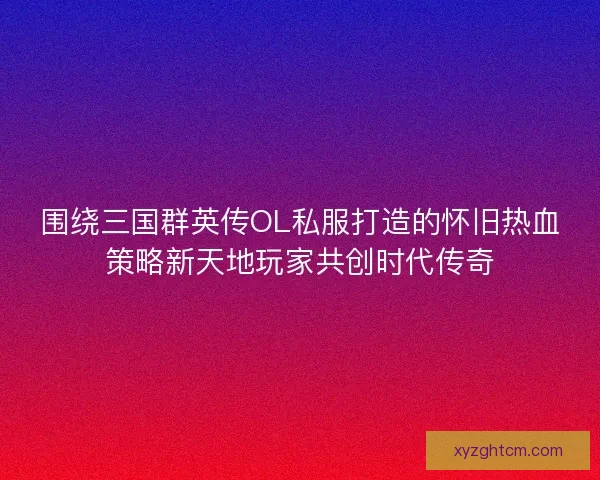 围绕三国群英传OL私服打造的怀旧热血策略新天地玩家共创时代传奇