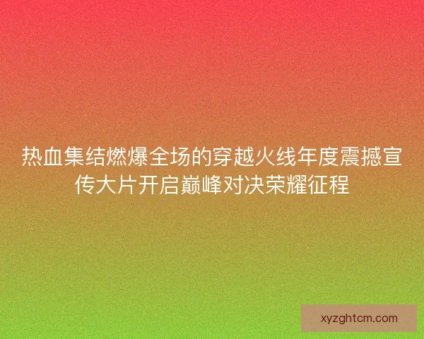热血集结燃爆全场的穿越火线年度震撼宣传大片开启巅峰对决荣耀征程
