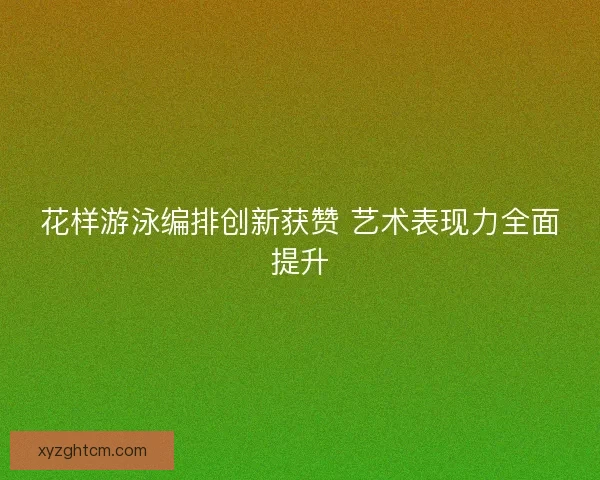 花样游泳编排创新获赞 艺术表现力全面提升